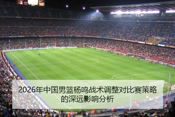 2026年中国男篮杨鸣战术调整对比赛策略的深远影响分析